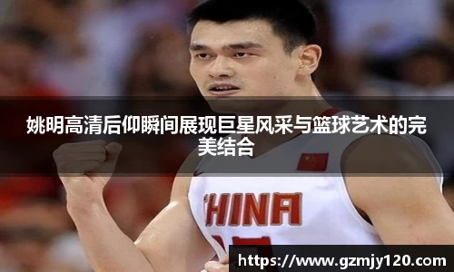 姚明高清后仰瞬间展现巨星风采与篮球艺术的完美结合