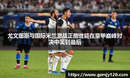 尤文图斯与国际米兰激战正酣谁能在意甲巅峰对决中笑到最后
